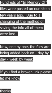 Hundreds of “In Memory Of” files were posted on our site a  few years ago.  Due to a  changing of the method of  saving the info all of them  were lost.   Now, one by one, the files are  being added back on - day by  day - week by week If you find a broken link please  let me know thanks